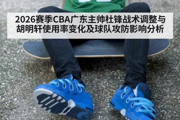 2026赛季CBA广东主帅杜锋战术调整与胡明轩使用率变化及球队攻防影响分析